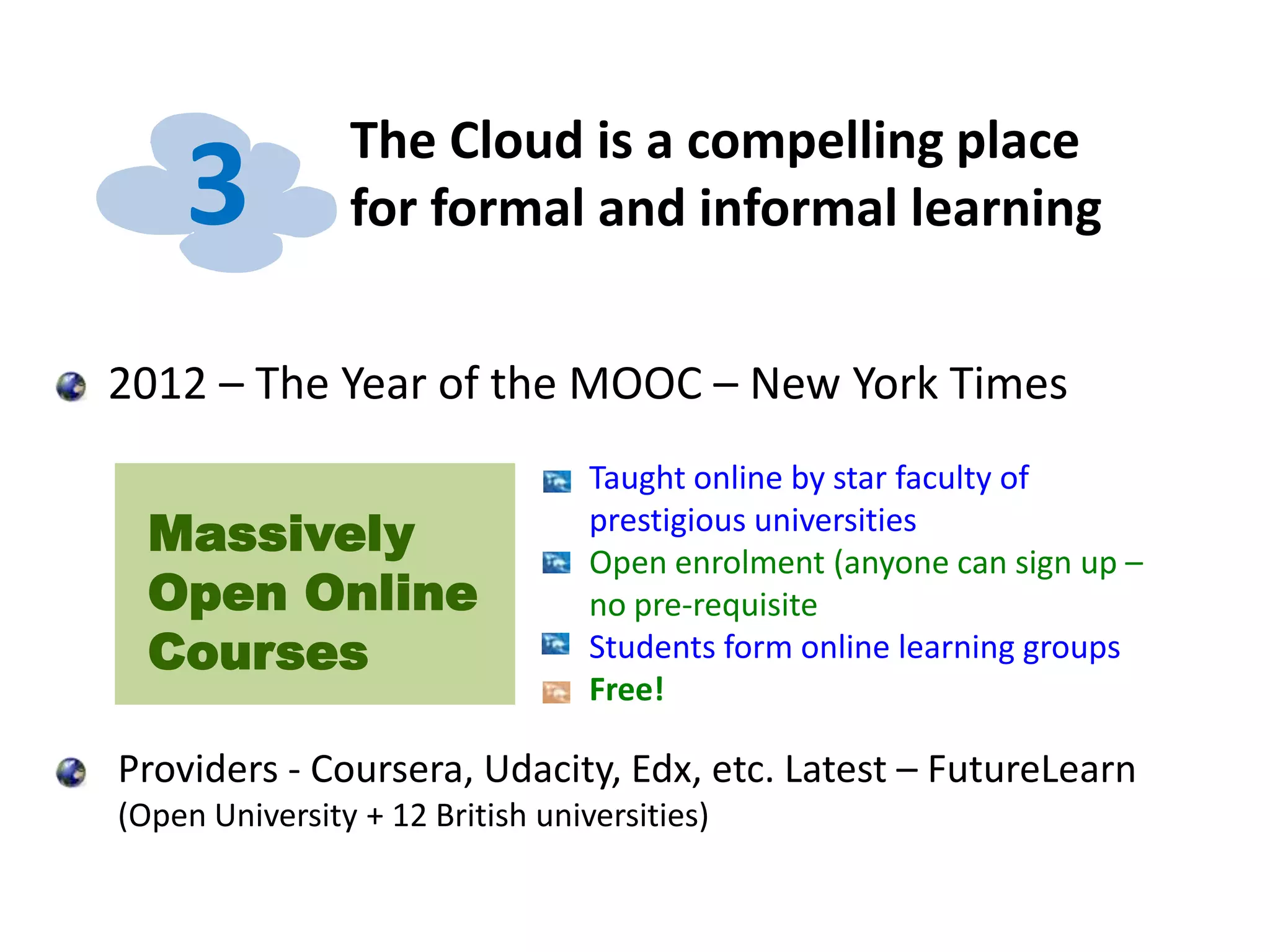 The Cloud is a compelling place
for formal and informal learning3
2012 – The Year of the MOOC – New York Times
Providers - Coursera, Udacity, Edx, etc. Latest – FutureLearn
(Open University + 12 British universities)
Massively
Open Online
Courses
Taught online by star faculty of
prestigious universities
Open enrolment (anyone can sign up –
no pre-requisite
Students form online learning groups
Free!
 