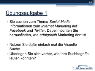 Übungsaufgabe 1Sie suchen zum Thema Social Media Informationen zum Internet Marketing auf Facebook und Twitter. Dabei möchten Sie herausfinden, wie erfolgreich Marketing dort ist.Nutzen Sie dafür einfach mal die Visuelle Suche.Überlegen Sie sich vorher, wie Ihre Suchbegriffe lauten könnten?20