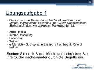 Übungsaufgabe 1Sie suchen zum Thema Social Media Informationen zum Internet Marketing auf Facebook und Twitter. Dabei möchten Sie herausfinden, wie erfolgreich Marketing dort ist.Social MediaInternet MarketingFacebookTwittererfolgreich – Suchsprache Englisch / Fachbegriff: Rate of ReturnSuchen Sie nach Social Media und schränken Sie Ihre Suche nacheinander durch die Begriffe ein.21