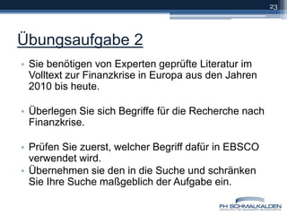 Übungsaufgabe 2Sie benötigen von Experten geprüfte Literatur im Volltext zur Finanzkrise in Europa aus den Jahren 2010 bis heute.Überlegen Sie sich Begriffe für die Recherche nach Finanzkrise.Prüfen Sie zuerst, welcher Begriff dafür in EBSCO verwendet wird.Übernehmen sie den in die Suche und schränken Sie Ihre Suche maßgeblich der Aufgabe ein.23