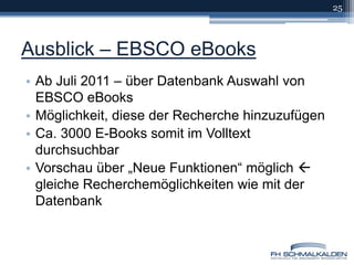 Ausblick – EBSCO eBooksAb Juli 2011 – über Datenbank Auswahl von EBSCO eBooksMöglichkeit, diese der Recherche hinzuzufügenCa. 3000 E-Books somit im Volltext durchsuchbarVorschau über „Neue Funktionen“ möglich  gleiche Recherchemöglichkeiten wie mit der Datenbank25