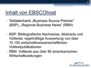 Inhalt von EBSCOhostTeildatenbank „Business Source Premier“ (BSP), „Regional Business News“ (RBN)BSP: Bibliografische Nachweise, Abstracts und Volltexte; regelmäßige Auswertung von über 10.100 wirtschaftswissenschaftlichen Volltextpublikationen RBN: Volltexte aus über 80 amerikanischen Wirtschaftszeitungen3