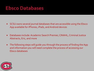    SCSU owns several journal databases that are accessible using the Ebsco
    App available for iPhones, iPads, and Android devices


   Databases include: Academic Search Premier, CINAHL, Criminal Justice
    Abstracts, Eric, and more

   The following steps will guide you through the process of finding the App
    and information you will need complete the process of accessing our
    Ebsco databases
 