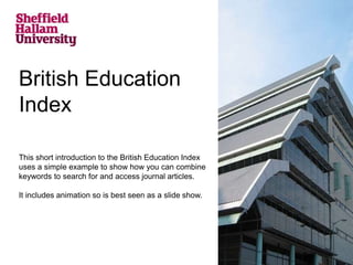 British Education 
Index 
This short introduction to the British Education Index 
uses a simple example to show how you can combine 
keywords to search for and access journal articles. 
It includes animation so is best seen as a slide show. 
 