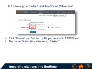 Importing citations into EndNote
• In EndNote, go to “Collect”, and then “Import References”
• Click “Browse” and find the .ris file you created in EBSCOhost
• The Import Option should be set to “Citation”
 