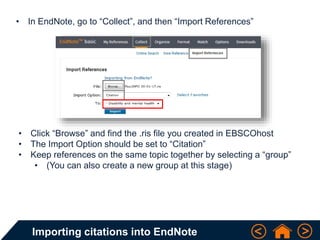 Importing citations into EndNote
• In EndNote, go to “Collect”, and then “Import References”
• Click “Browse” and find the .ris file you created in EBSCOhost
• The Import Option should be set to “Citation”
• Keep references on the same topic together by selecting a “group”
• (You can also create a new group at this stage)
 