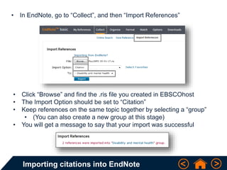 Importing citations into EndNote
• In EndNote, go to “Collect”, and then “Import References”
• Click “Browse” and find the .ris file you created in EBSCOhost
• The Import Option should be set to “Citation”
• Keep references on the same topic together by selecting a “group”
• (You can also create a new group at this stage)
• You will get a message to say that your import was successful
 