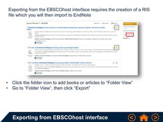 Exporting from EBSCOhost interface
Exporting from the EBSCOhost interface requires the creation of a RIS
file which you will then import to EndNote
• Click the folder icon to add books or articles to “Folder View”
• Go to “Folder View”, then click “Export”
 