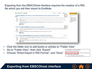 Exporting from EBSCOhost interface
Exporting from the EBSCOhost interface requires the creation of a RIS
file which you will then import to EndNote
• Click the folder icon to add books or articles to “Folder View”
• Go to “Folder View”, then click “Export”
• Choose “Direct Export in RIS Format”, and “Save”
 