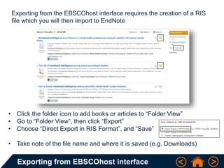 Exporting from EBSCOhost interface
Exporting from the EBSCOhost interface requires the creation of a RIS
file which you will then import to EndNote
• Click the folder icon to add books or articles to “Folder View”
• Go to “Folder View”, then click “Export”
• Choose “Direct Export in RIS Format”, and “Save”
• Take note of the file name and where it is saved (e.g. Downloads)
 