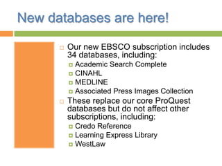 New databases are here!
 Our new EBSCO subscription includes
34 databases, including:
 Academic Search Complete
 CINAHL
 MEDLINE
 Associated Press Images Collection
 These replace our core ProQuest
databases but do not affect other
subscriptions, including:
 Credo Reference
 Learning Express Library
 WestLaw
 