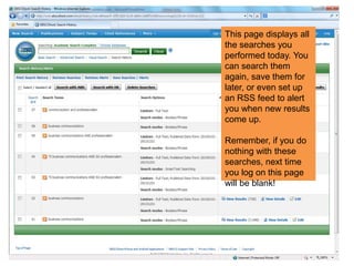 This page displays all
the searches you
performed today. You
can search them
again, save them for
later, or even set up
an RSS feed to alert
you when new results
come up.
Remember, if you do
nothing with these
searches, next time
you log on this page
will be blank!
 
