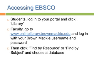 Accessing EBSCO
 Students, log in to your portal and click
„Library‟
 Faculty, go to
www.onlinelibrary.brownmackie.edu and log in
with your Brown Mackie username and
password
 Then click „Find by Resource‟ or „Find by
Subject‟ and choose a database
 