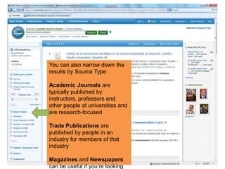 You can also narrow down the
results by Source Type
Academic Journals are
typically published by
instructors, professors and
other people at universities and
are research-focused
Trade Publications are
published by people in an
industry for members of that
industry
Magazines and Newspapers
can be useful if you‟re looking
 