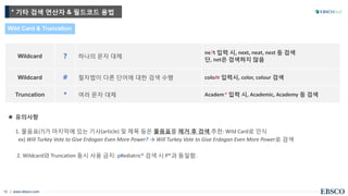 | www.ebsco.com10
Wild Card & Truncation
★ 유의사항
1. 물음표(?)가 마지막에 있는 기사(article) 및 제목 등은 물음표를 제거 후 검색 추천: Wild Card로 인식
ex) Will Turkey Vote to Give Erdogan Even More Power? → Will Turkey Vote to Give Erdogan Even More Power로 검색
2. Wildcard와 Truncation 동시 사용 금지: p#ediatric* 검색 시 P*과 동일함.
Wildcard ? 하나의 문자 대체
ne?t 입력 시, next, neat, nest 등 검색
단, net은 검색하지 않음
Wildcard # 철자법이 다른 단어에 대한 검색 수행 colo#r 입력시, color, colour 검색
Truncation * 여러 문자 대체 Academ* 입력 시, Academic, Academy 등 검색
* 기타 검색 연산자 & 필드코드 용법
 