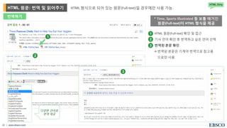 | www.ebsco.com23
HTML 형식으로 되어 있는 원문(Full-text)일 경우에만 사용 가능.HTML 원문: 번역 및 읽어주기
HTML Only
1
2
3
다양한 언어로
번역 제공
• HTML 원문(Full-text) 확인 및 접근
• 기사 언어 확인 후 번역하고 싶은 언어 선택
• 번역된 본문 확인
→ 번역된 본문은 기계어 번역으로 참고용
으로만 사용
1
2
3
* Time, Sports Illustrated 등 보통 매거진
원문(Full-text)이 HTML 형식을 제공
번역하기
 