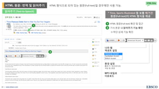 | www.ebsco.com24
1
HTML 형식으로 되어 있는 원문(Full-text)일 경우에만 사용 가능.HTML 원문: 번역 및 읽어주기
HTML Only
읽어주기 (Text-to-Speech)
2
나라 별
액센트 설정
* Time, Sports Illustrated 등 보통 매거진
원문(Full-text)이 HTML 형식을 제공
• HTML 원문(Full-text) 확인 및 접근
• 기사 본문 내 읽어주기 기능 확인
→ 하단 상세 기능 확인
1
2
환경 설정
빠르기 / 하이라이트
색상 등 변경
MP3 파일로
다운로드
 