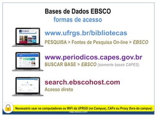 help.ebsco.com
www.ufrgs.br/bibliotecas
PESQUISA > Fontes de Pesquisa On-line > EBSCO
www.periodicos.capes.gov.br
BUSCAR BASE > EBSCO (somente bases CAPES)
search.ebscohost.com
Acesso direto
Necessário usar os computadores ou WiFi da UFRGS (no Campus), CAFe ou Proxy (fora do campus)
Bases de Dados EBSCO
formas de acesso
 