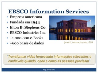 help.ebsco.com
EBSCO Information Services
▪ Empresa americana
▪ Fundada em 1944
▪ Elton B. Stephens Co.
▪ EBSCO Industries Inc.
▪ +1.000.000 e-Books
▪ +600 bases de dados Ipswich, Massachussets, EUA
“Transformar vidas fornecendo informações relevantes e
confiáveis quando, onde e como as pessoas precisam”
 