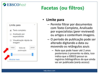help.ebsco.com
• Limite para
– Permite filtrar por documentos
com Texto Completo, Analisado
por especialistas (peer reviewed)
ou artigos e contenham imagens.
– O período de publicação pode ser
alterado digitando a data ou
movendo os retângulos azuis
– Note que pode haver até 2 anos
posteriores à presente na data, isso
indica que a EBSCO possui os
registros bibliográficos do que ainda
vai ser publicado (early access)
Facetas (ou filtros)
 