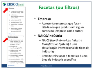 help.ebsco.com
• Empresa
– Apresenta empresas que foram
citadas ou que produziram algum
conteúdo (empresa como autor)
• NAICS/Indústria
– NAICS (North American Industry
Classification System) é uma
classificação internacional de tipos de
indústrias
– Permite relacionar a temática à uma
área de indústria específica
Facetas (ou filtros)
 
