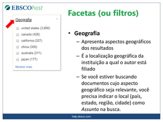 help.ebsco.com
• Geografia
– Apresenta aspectos geográficos
dos resultados
– É a localização geográfica da
instituição a qual o autor está
filiado
– Se você estiver buscando
documentos cujo aspecto
geográfico seja relevante, você
precisa indicar o local (país,
estado, região, cidade) como
Assunto na busca.
Facetas (ou filtros)
 