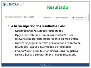 help.ebsco.com
• A barra superior dos resultados exibe:
– Quantidade de resultados recuperados
– Opção para alterar a ordem dos resultados: por
relevância ou por data (mais recente ou mais antiga)
– Opções de página: permite personalizar a exibição de
resultados (layout e quantidade de resultados)
– Compartilhar: permite criar alertas, salvar registros,
salvar a busca e compartilhar a lista de resultados
Resultado
 