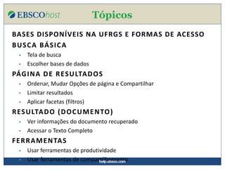 help.ebsco.com
BASES DISPONÍVEIS NA UFRGS E FORMAS DE ACESSO
BUSCA BÁSICA
▪ Tela de busca
▪ Escolher bases de dados
PÁGINA DE RESULTADOS
▪ Ordenar, Mudar Opções de página e Compartilhar
▪ Limitar resultados
▪ Aplicar facetas (filtros)
RESULTADO (DOCUMENTO)
▪ Ver informações do documento recuperado
▪ Acessar o Texto Completo
FERRAMENTAS
▪ Usar ferramentas de produtividade
▪ Usar ferramentas de compartilhamento
Tópicos
help.ebsco.com
 