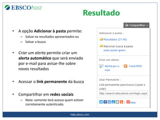 help.ebsco.com
• A opção Adicionar à pasta permite:
– Salvar os resultados apresentados ou
– Salvar a busca
• Criar um alerta permite criar um
alerta automático que será enviado
por e-mail para avisar-lhe sobre
novos resultados
• Acessar o link permanente da busca
• Compartilhar em redes sociais
– Nota: somente terá acesso quem estiver
corretamente autenticado.
Resultado
 