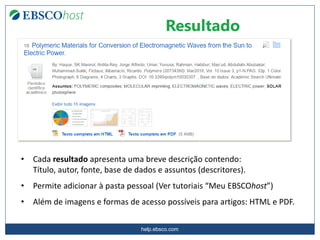 help.ebsco.com
• Cada resultado apresenta uma breve descrição contendo:
Título, autor, fonte, base de dados e assuntos (descritores).
• Permite adicionar à pasta pessoal (Ver tutoriais “Meu EBSCOhost”)
• Além de imagens e formas de acesso possíveis para artigos: HTML e PDF.
Resultado
 