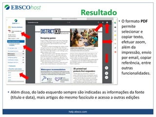 help.ebsco.com
Resultado
• O formato PDF
permite
selecionar e
copiar texto,
efetuar zoom,
além da
impressão, envio
por email, copiar
referência, entre
outras
funcionalidades.
• Além disso, do lado esquerdo sempre são indicadas as informações da fonte
(título e data), mais artigos do mesmo fascículo e acesso a outras edições
 