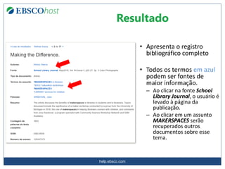 help.ebsco.com
Resultado
• Apresenta o registro
bibliográfico completo
• Todos os termos em azul
podem ser fontes de
maior informação.
– Ao clicar na fonte School
Library Journal, o usuário é
levado à página da
publicação.
– Ao clicar em um assunto
MAKERSPACES serão
recuperados outros
documentos sobre esse
tema.
 