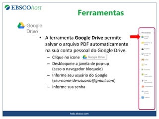 help.ebsco.com
Ferramentas
• A ferramenta Google Drive permite
salvar o arquivo PDF automaticamente
na sua conta pessoal do Google Drive.
– Clique no ícone
– Desbloqueie a janela de pop-up
(caso o navegador bloqueie)
– Informe seu usuário do Google
(seu-nome-de-usuario@gmail.com)
– Informe sua senha
 