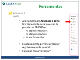 help.ebsco.com
Ferramentas
• A ferramenta de Adicionar à pasta
fica disponível em várias áreas da
plataforma EBSCOhost:
– Na página de resultados
– Na página do resultado
– Na aba Compartilhar
• Esta ferramenta permite preservar
registros na pasta pessoal.
• Funciona como “favoritar”
 