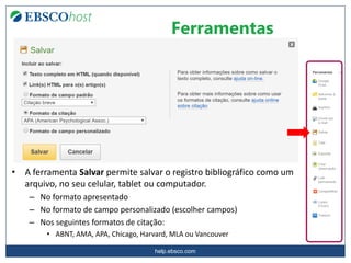 help.ebsco.com
Ferramentas
• A ferramenta Salvar permite salvar o registro bibliográfico como um
arquivo, no seu celular, tablet ou computador.
– No formato apresentado
– No formato de campo personalizado (escolher campos)
– Nos seguintes formatos de citação:
• ABNT, AMA, APA, Chicago, Harvard, MLA ou Vancouver
 