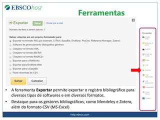 help.ebsco.com
Ferramentas
• A ferramenta Exportar permite exportar o registro bibliográfico para
diversos tipos de softwares e em diversos formatos.
• Destaque para os gestores bibliográficos, como Mendeley e Zotero,
além do formato CSV (MS-Excel)
 