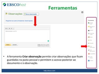 help.ebsco.com
Ferramentas
• A ferramenta Criar observação permite criar observações que ficam
guardadas na pasta pessoal e permitem o acesso posterior ao
documento e à observação.
 