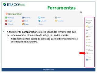 help.ebsco.com
Ferramentas
• A ferramenta Compartilhar é a área social das ferramentas que
permite o compartilhamento do artigo nas redes sociais.
– Nota: somente terá acesso ao conteúdo quem estiver corretamente
autenticado na plataforma.
 