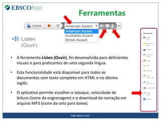 help.ebsco.com
Ferramentas
• A ferramenta Listen (Ouvir), foi desenvolvida para deficientes
visuais e para praticantes de uma segunda língua.
• Esta funcionalidade está disponível para todos os
documentos com texto completo em HTML e no idioma
inglês.
• O aplicativo permite escolher o sotaque, velocidade de
leitura (ícone da engrenagem) e o download da narração em
arquivo MP3 (ícone da seta para baixo).
 