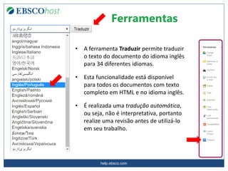 help.ebsco.com
Ferramentas
• A ferramenta Traduzir permite traduzir
o texto do documento do idioma inglês
para 34 diferentes idiomas.
• Esta funcionalidade está disponível
para todos os documentos com texto
completo em HTML e no idioma inglês.
• É realizada uma tradução automática,
ou seja, não é interpretativa, portanto
realize uma revisão antes de utilizá-lo
em seu trabalho.
 
