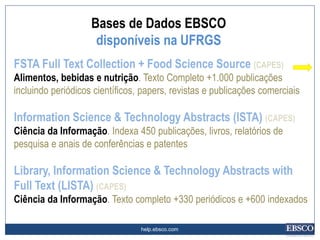 help.ebsco.com
FSTA Full Text Collection + Food Science Source (CAPES)
Alimentos, bebidas e nutrição. Texto Completo +1.000 publicações
incluindo periódicos científicos, papers, revistas e publicações comerciais
Information Science & Technology Abstracts (ISTA) (CAPES)
Ciência da Informação. Indexa 450 publicações, livros, relatórios de
pesquisa e anais de conferências e patentes
Library, Information Science & Technology Abstracts with
Full Text (LISTA) (CAPES)
Ciência da Informação. Texto completo +330 periódicos e +600 indexados
Bases de Dados EBSCO
disponíveis na UFRGS
 