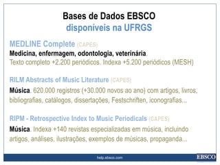 help.ebsco.com
MEDLINE Complete (CAPES)
Medicina, enfermagem, odontologia, veterinária.
Texto completo +2.200 periódicos. Indexa +5.200 periódicos (MESH)
RILM Abstracts of Music Literature (CAPES)
Música. 620.000 registros (+30.000 novos ao ano) com artigos, livros,
bibliografias, catálogos, dissertações, Festschriften, iconografias...
RIPM - Retrospective Index to Music Periodicals (CAPES)
Música. Indexa +140 revistas especializadas em música, incluindo
artigos, análises, ilustrações, exemplos de músicas, propaganda...
Bases de Dados EBSCO
disponíveis na UFRGS
 