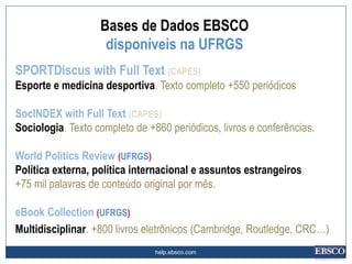 help.ebsco.com
SPORTDiscus with Full Text (CAPES)
Esporte e medicina desportiva. Texto completo +550 periódicos
SocINDEX with Full Text (CAPES)
Sociologia. Texto completo de +860 periódicos, livros e conferências.
World Politics Review (UFRGS)
Política externa, política internacional e assuntos estrangeiros.
+75 mil palavras de conteúdo original por mês.
eBook Collection (UFRGS)
Multidisciplinar. +800 livros eletrônicos (Cambridge, Routledge, CRC…)
Bases de Dados EBSCO
disponíveis na UFRGS
 