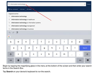 Begin by tapping the magnifying glass in the menu at the bottom of the screen and then enter your search
terms in the Search Box.
Tap Search on your device's keyboard to run the search.
 