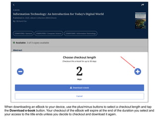When downloading an eBook to your device, use the plus/minus buttons to select a checkout length and tap
the Download e-book button. Your checkout of the eBook will expire at the end of the duration you select and
your access to the title ends unless you decide to checkout and download it again.
 