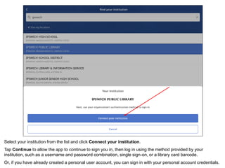 Select your institution from the list and click Connect your institution.
Tap Continue to allow the app to continue to sign you in, then log in using the method provided by your
institution, such as a username and password combination, single sign-on, or a library card barcode.
Or, if you have already created a personal user account, you can sign in with your personal account credentials.
 