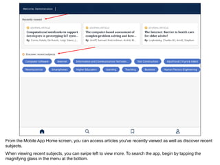 From the Mobile App Home screen, you can access articles you've recently viewed as well as discover recent
subjects.
When viewing recent subjects, you can swipe left to view more. To search the app, begin by tapping the
magnifying glass in the menu at the bottom.
 