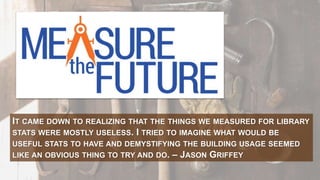 IT CAME DOWN TO REALIZING THAT THE THINGS WE MEASURED FOR LIBRARY
STATS WERE MOSTLY USELESS. I TRIED TO IMAGINE WHAT WOULD BE
USEFUL STATS TO HAVE AND DEMYSTIFYING THE BUILDING USAGE SEEMED
LIKE AN OBVIOUS THING TO TRY AND DO. – JASON GRIFFEY
 