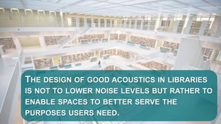 THE DESIGN OF GOOD ACOUSTICS IN LIBRARIES
IS NOT TO LOWER NOISE LEVELS BUT RATHER TO
ENABLE SPACES TO BETTER SERVE THE
PURPOSES USERS NEED.
 