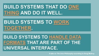 BUILD SYSTEMS THAT DO ONE
THING AND DO IT WELL.
BUILD SYSTEMS TO WORK
TOGETHER.
BUILD SYSTEMS TO HANDLE DATA
FORMATS THAT ARE PART OF THE
UNIVERSAL INTERFACE.
A take on The Unix Philosophy according to Doug McIlroy
 